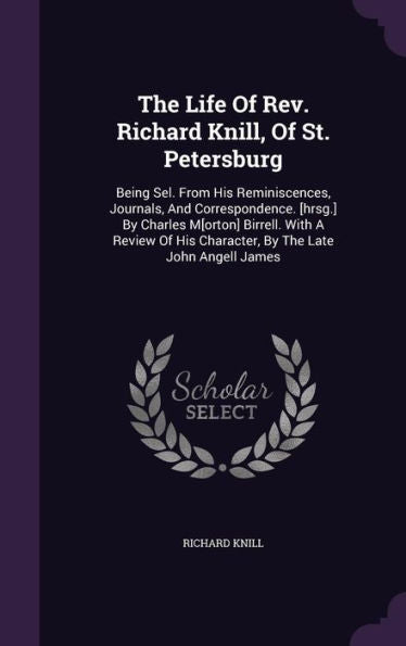 The Life Of Rev. Richard Knill, Of St. Petersburg: Being Sel. From His Reminiscences, Journals, And Correspondence. [Hrsg.] By Charles M[Orton] ... His Character, By The Late John Angell James