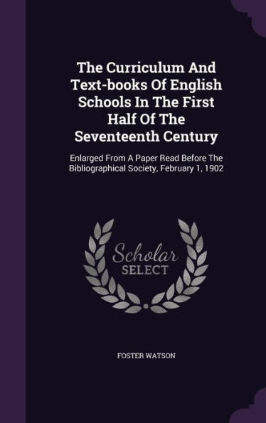 The Curriculum And Text-Books Of English Schools In The First Half Of The Seventeenth Century: Enlarged From A Paper Read Before The Bibliographical Society, February 1, 1902