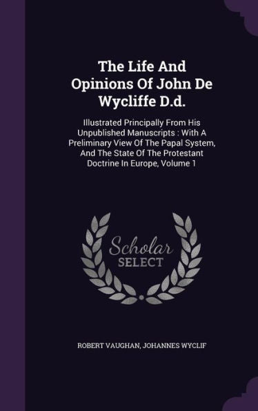 The Life And Opinions Of John De Wycliffe D.D.: Illustrated Principally From His Unpublished Manuscripts: With A Preliminary View Of The Papal System, ... The Protestant Doctrine In Europe, Volume 1
