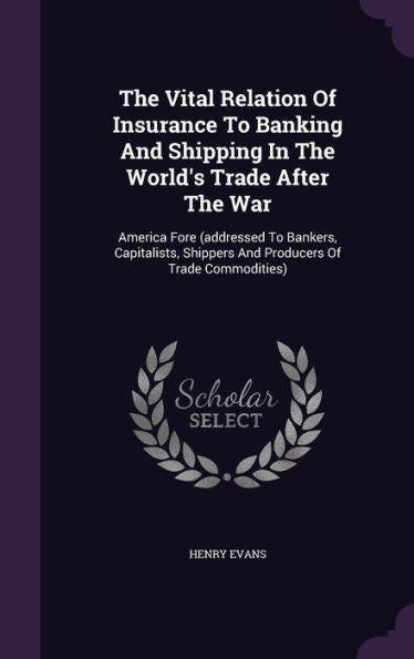 The Vital Relation Of Insurance To Banking And Shipping In The World's Trade After The War: America Fore (Addressed To Bankers, Capitalists, Shippers And Producers Of Trade Commodities)