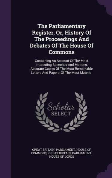 The Parliamentary Register, Or, History Of The Proceedings And Debates Of The House Of Commons: Containing An Account Of The Most Interesting Speeches ... Letters And Papers, Of The Most Material