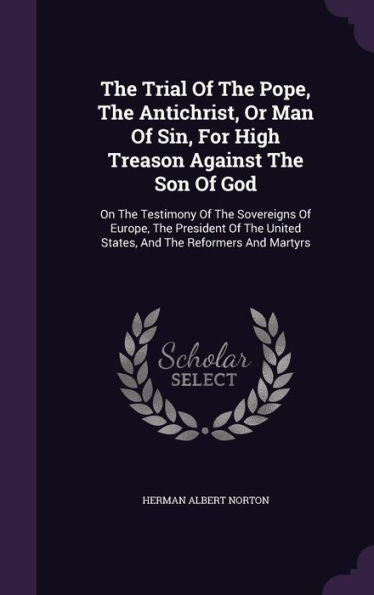 The Trial Of The Pope, The Antichrist, Or Man Of Sin, For High Treason Against The Son Of God: On The Testimony Of The Sovereigns Of Europe, The ... United States, And The Reformers And Martyrs