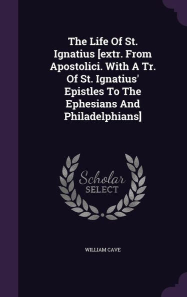 The Life Of St. Ignatius [Extr. From Apostolici. With A Tr. Of St. Ignatius' Epistles To The Ephesians And Philadelphians]