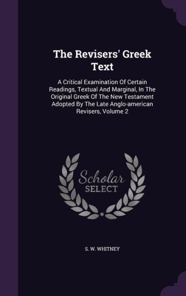The Revisers' Greek Text: A Critical Examination Of Certain Readings, Textual And Marginal, In The Original Greek Of The New Testament Adopted By The Late Anglo-American Revisers, Volume 2