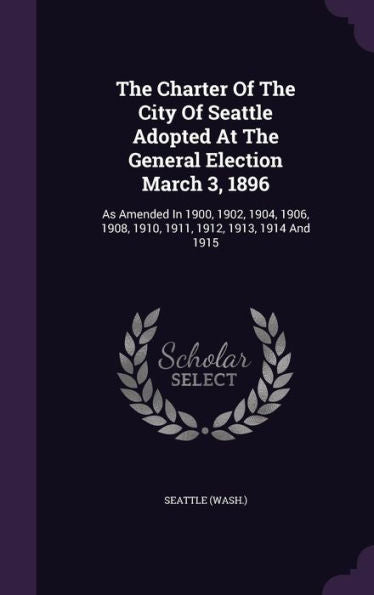 The Charter Of The City Of Seattle Adopted At The General Election March 3, 1896: As Amended In 1900, 1902, 1904, 1906, 1908, 1910, 1911, 1912, 1913, 1914 And 1915