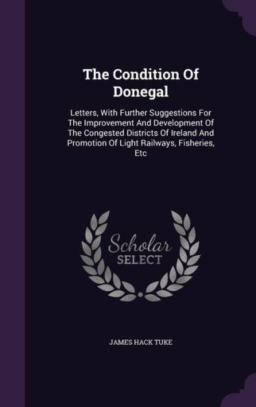 The Condition Of Donegal: Letters, With Further Suggestions For The Improvement And Development Of The Congested Districts Of Ireland And Promotion Of Light Railways, Fisheries, Etc
