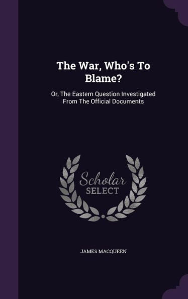 The War, Who's To Blame?: Or, The Eastern Question Investigated From The Official Documents