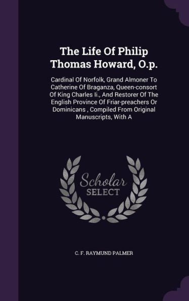 The Life Of Philip Thomas Howard, O.P.: Cardinal Of Norfolk, Grand Almoner To Catherine Of Braganza, Queen-Consort Of King Charles Ii., And Restorer ... Compiled From Original Manuscripts, With A