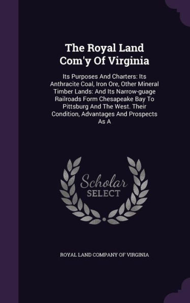 The Royal Land Com'Y Of Virginia: Its Purposes And Charters: Its Anthracite Coal, Iron Ore, Other Mineral Timber Lands: And Its Narrow-Guage Railroads ... Condition, Advantages And Prospects As A