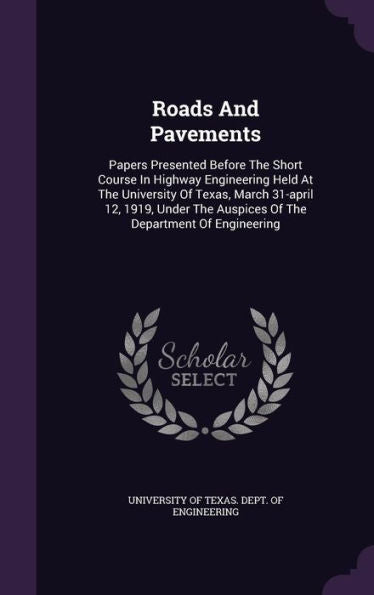 Roads And Pavements: Papers Presented Before The Short Course In Highway Engineering Held At The University Of Texas, March 31-April 12, 1919, Under The Auspices Of The Department Of Engineering