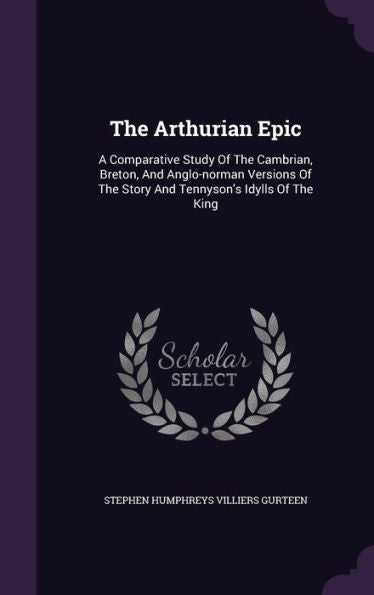 The Arthurian Epic: A Comparative Study Of The Cambrian, Breton, And Anglo-Norman Versions Of The Story And Tennyson's Idylls Of The King