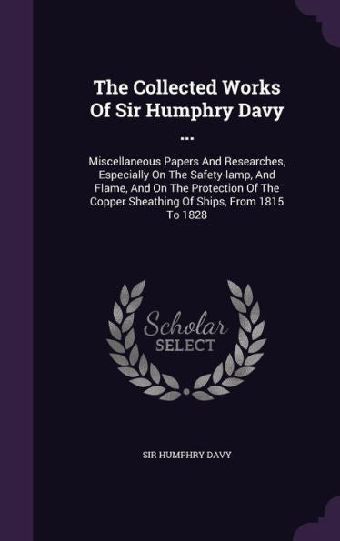 The Collected Works Of Sir Humphry Davy ...: Miscellaneous Papers And Researches, Especially On The Safety-Lamp, And Flame, And On The Protection Of The Copper Sheathing Of Ships, From 1815 To 1828