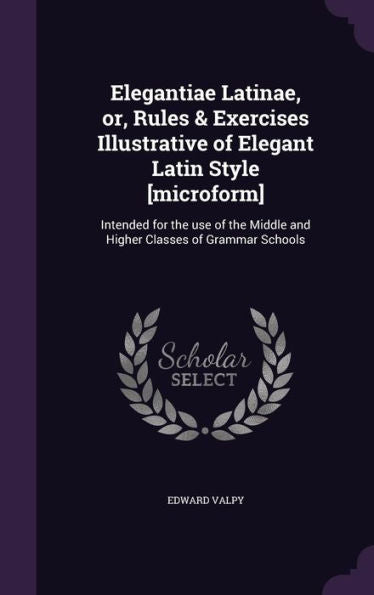 Elegantiae Latinae, Or, Rules & Exercises Illustrative Of Elegant Latin Style [Microform]: Intended For The Use Of The Middle And Higher Classes Of Grammar Schools