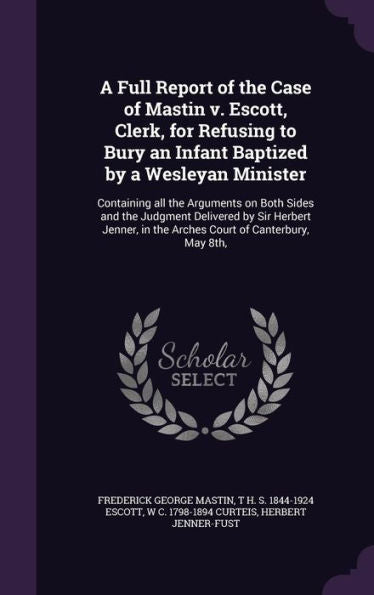 A Full Report Of The Case Of Mastin V. Escott, Clerk, For Refusing To Bury An Infant Baptized By A Wesleyan Minister: Containing All The Arguments On ... In The Arches Court Of Canterbury, May 8Th,