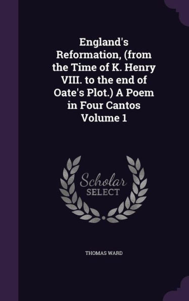 England's Reformation, (From The Time Of K. Henry Viii. To The End Of Oate's Plot.) A Poem In Four Cantos Volume 1