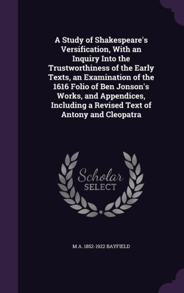 A Study Of Shakespeare's Versification, With An Inquiry Into The Trustworthiness Of The Early Texts, An Examination Of The 1616 Folio Of Ben Jonson's ... A Revised Text Of Antony And Cleopatra