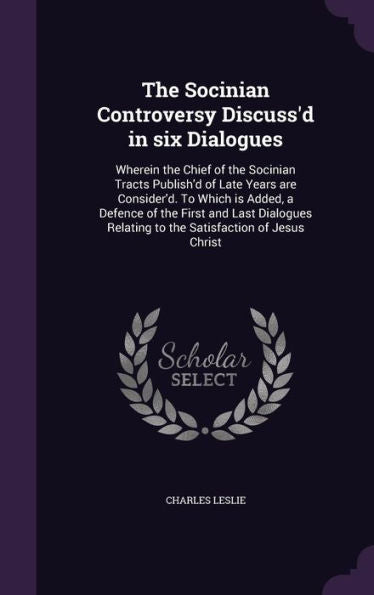 The Socinian Controversy Discuss'D In Six Dialogues: Wherein The Chief Of The Socinian Tracts Publish'D Of Late Years Are Consider'D. To Which Is ... Relating To The Satisfaction Of Jesus Christ