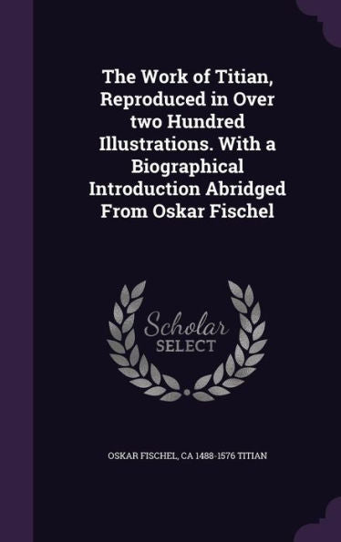 The Work Of Titian, Reproduced In Over Two Hundred Illustrations. With A Biographical Introduction Abridged From Oskar Fischel
