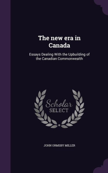 The New Era In Canada: Essays Dealing With The Upbuilding Of The Canadian Commonwealth