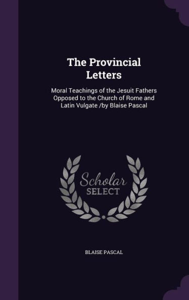 The Provincial Letters: Moral Teachings Of The Jesuit Fathers Opposed To The Church Of Rome And Latin Vulgate /By Blaise Pascal