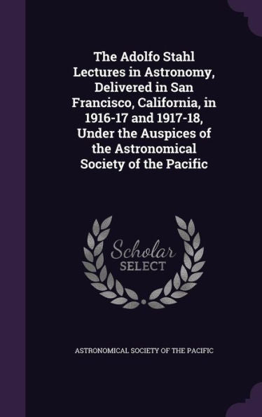 The Adolfo Stahl Lectures In Astronomy, Delivered In San Francisco, California, In 1916-17 And 1917-18, Under The Auspices Of The Astronomical Society Of The Pacific