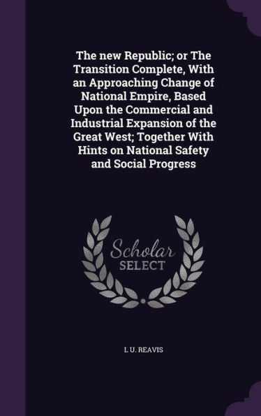 The New Republic; Or The Transition Complete, With An Approaching Change Of National Empire, Based Upon The Commercial And Industrial Expansion Of The ... Hints On National Safety And Social Progress