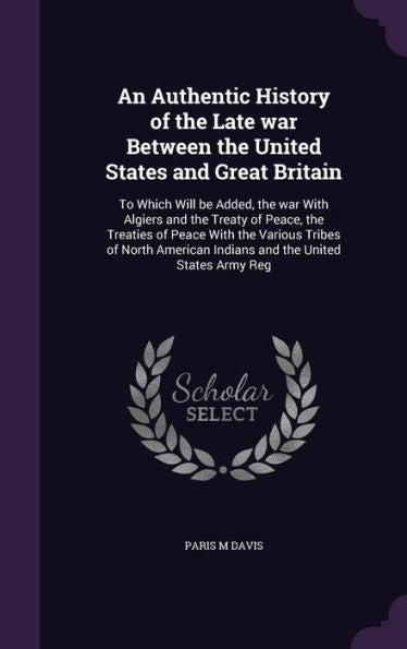An Authentic History Of The Late War Between The United States And Great Britain: To Which Will Be Added, The War With Algiers And The Treaty Of ... Indians And The United States Army Reg