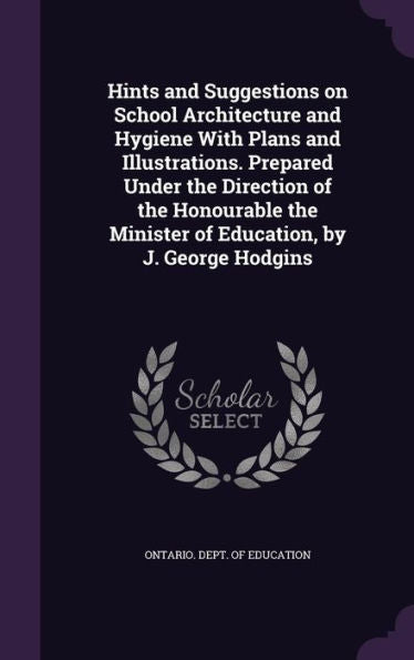 Hints And Suggestions On School Architecture And Hygiene With Plans And Illustrations. Prepared Under The Direction Of The Honourable The Minister Of Education, By J. George Hodgins