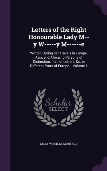 Letters Of The Right Honourable Lady M--Y W-----Y M------E: Written During Her Travels In Europe, Asia, And Africa, To Persons Of Distinction, Men Of ... &C. In Different Parts Of Europe .. Volume 1