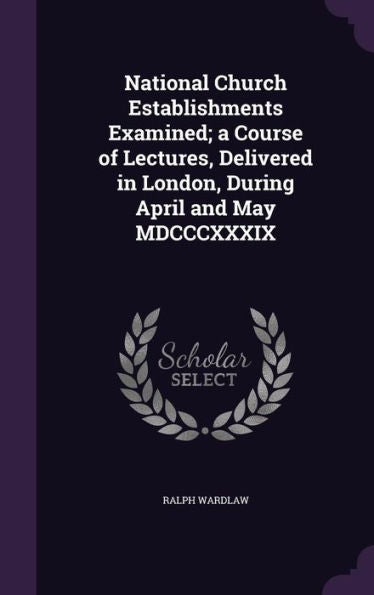 National Church Establishments Examined; A Course Of Lectures, Delivered In London, During April And May Mdcccxxxix