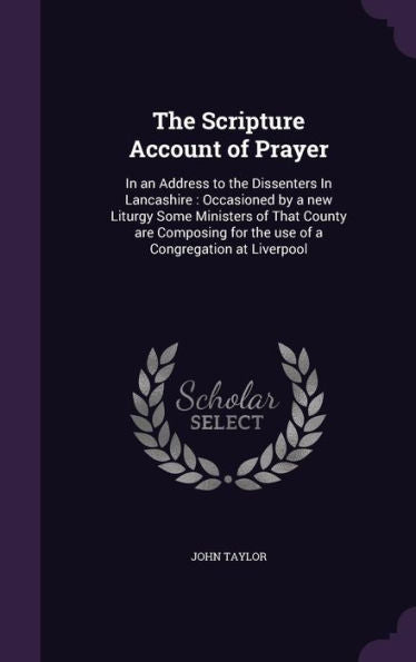 The Scripture Account Of Prayer: In An Address To The Dissenters In Lancashire: Occasioned By A New Liturgy Some Ministers Of That County Are Composing For The Use Of A Congregation At Liverpool