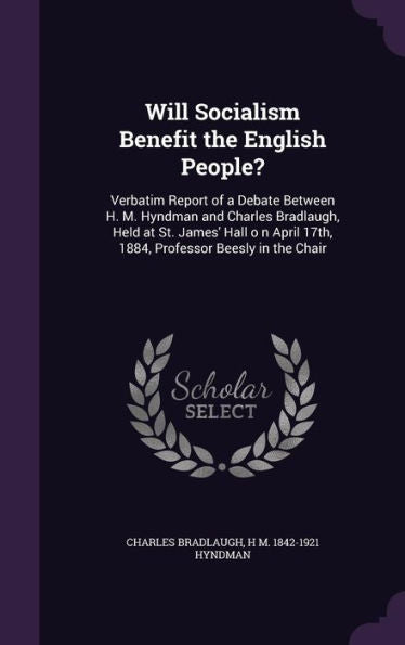 Will Socialism Benefit The English People?: Verbatim Report Of A Debate Between H. M. Hyndman And Charles Bradlaugh, Held At St. James' Hall O N April 17Th, 1884, Professor Beesly In The Chair