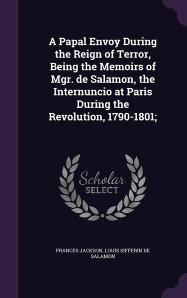 A Papal Envoy During The Reign Of Terror, Being The Memoirs Of Mgr. De Salamon, The Internuncio At Paris During The Revolution, 1790-1801;