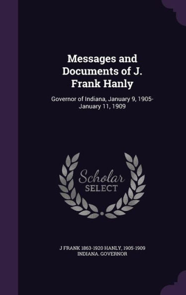 Messages And Documents Of J. Frank Hanly: Governor Of Indiana, January 9, 1905-January 11, 1909