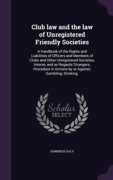Club Law And The Law Of Unregistered Friendly Societies: A Handbook Of The Rights And Liabilities Of Officers And Members Of Clubs And Other ... In Actions By Or Against; Gambling; Drinking;