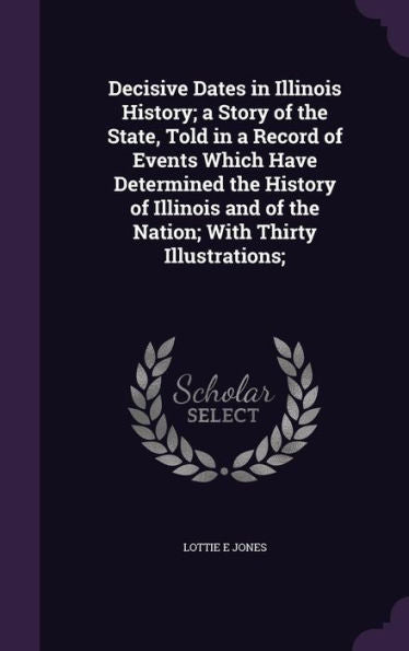 Decisive Dates In Illinois History; A Story Of The State, Told In A Record Of Events Which Have Determined The History Of Illinois And Of The Nation; With Thirty Illustrations;
