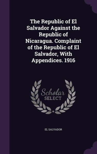 The Republic Of El Salvador Against The Republic Of Nicaragua. Complaint Of The Republic Of El Salvador, With Appendices. 1916