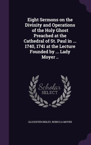 Eight Sermons On The Divinity And Operations Of The Holy Ghost Preached At The Cathedral Of St. Paul In ... 1740, 1741 At The Lecture Founded By ... Lady Moyer ..