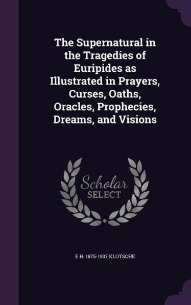 The Supernatural In The Tragedies Of Euripides As Illustrated In Prayers, Curses, Oaths, Oracles, Prophecies, Dreams, And Visions
