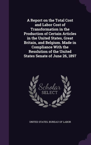 A Report On The Total Cost And Labor Cost Of Transformation In The Production Of Certain Articles In The United States, Great Britain, And Belgium. ... Of The United States Senate Of June 26, 1897