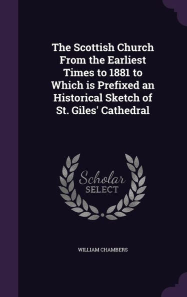 The Scottish Church From The Earliest Times To 1881 To Which Is Prefixed An Historical Sketch Of St. Giles' Cathedral
