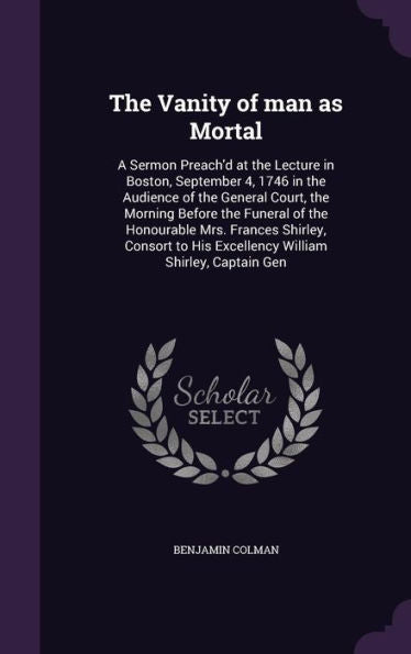 The Vanity Of Man As Mortal: A Sermon Preach'D At The Lecture In Boston, September 4, 1746 In The Audience Of The General Court, The Morning Before ... His Excellency William Shirley, Captain Gen