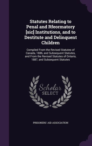 Statutes Relating To Penal And Rfeormatory [Sic] Institutions, And To Destitute And Delinquent Children: Compiled From The Revised Statutes Of Canada, ... Of Ontario, 1887, And Subsequent Statutes