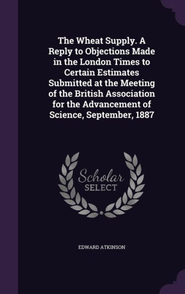 The Wheat Supply. A Reply To Objections Made In The London Times To Certain Estimates Submitted At The Meeting Of The British Association For The Advancement Of Science, September, 1887