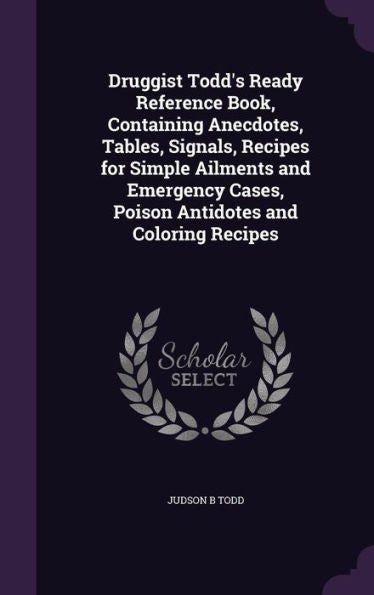 Druggist Todd's Ready Reference Book, Containing Anecdotes, Tables, Signals, Recipes For Simple Ailments And Emergency Cases, Poison Antidotes And Coloring Recipes