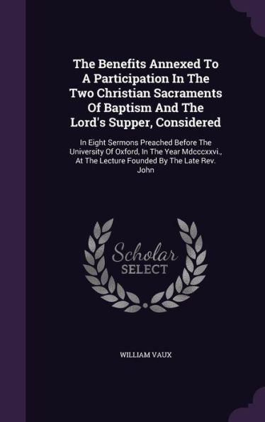 The Benefits Annexed To A Participation In The Two Christian Sacraments Of Baptism And The Lord's Supper, Considered: In Eight Sermons Preached Before ... At The Lecture Founded By The Late Rev. John