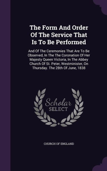 The Form And Order Of The Service That Is To Be Performed: And Of The Ceremonies That Are To Be Observed, In The The Coronation Of Her Majesty Queen ... On Thursday. The 28Th Of June, 1838