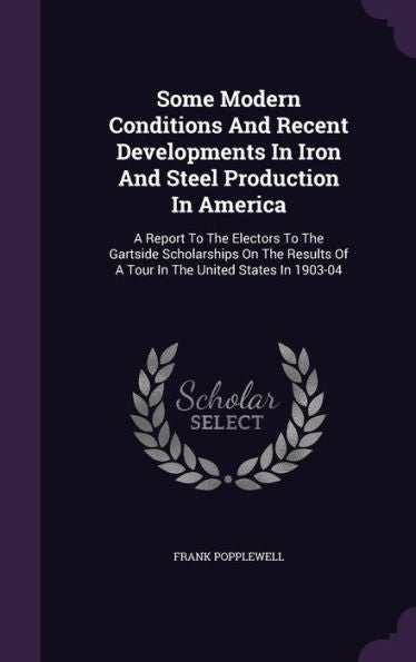 Some Modern Conditions And Recent Developments In Iron And Steel Production In America: A Report To The Electors To The Gartside Scholarships On The Results Of A Tour In The United States In 1903-04