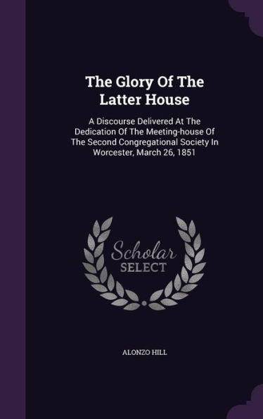 The Glory Of The Latter House: A Discourse Delivered At The Dedication Of The Meeting-House Of The Second Congregational Society In Worcester, March 26, 1851