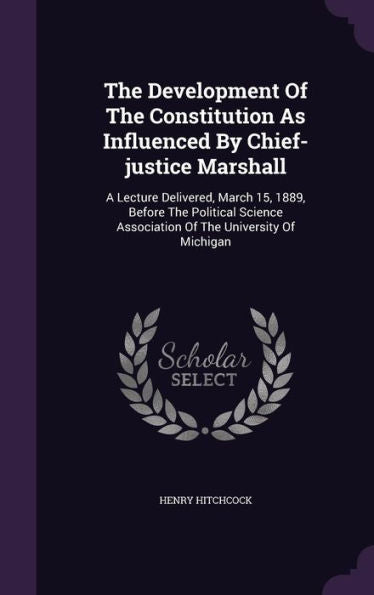The Development Of The Constitution As Influenced By Chief-Justice Marshall: A Lecture Delivered, March 15, 1889, Before The Political Science Association Of The University Of Michigan